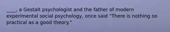 ____, a Gestalt psychologist and the father of modern experimental social psychology, once said "There is nothing so practical as a good theory."