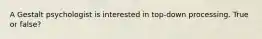 A Gestalt psychologist is interested in top-down processing. True or false?