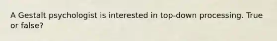 A Gestalt psychologist is interested in top-down processing. True or false?