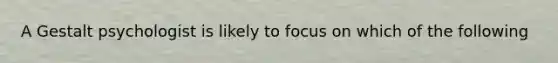 A Gestalt psychologist is likely to focus on which of the following