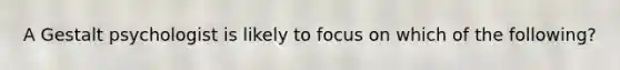 A Gestalt psychologist is likely to focus on which of the following?