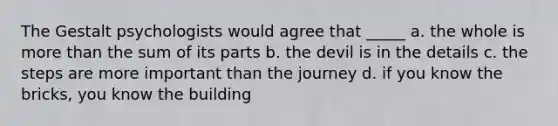 The Gestalt psychologists would agree that _____ a. the whole is more than the sum of its parts b. the devil is in the details c. the steps are more important than the journey d. if you know the bricks, you know the building