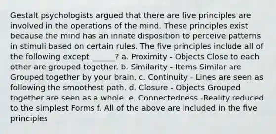 Gestalt psychologists argued that there are five principles are involved in the operations of the mind. These principles exist because the mind has an innate disposition to perceive patterns in stimuli based on certain rules. The five principles include all of the following except ______? a. Proximity - Objects Close to each other are grouped together. b. Similarity - Items Similar are Grouped together by your brain. c. Continuity - Lines are seen as following the smoothest path. d. Closure - Objects Grouped together are seen as a whole. e. Connectedness -Reality reduced to the <a href='https://www.questionai.com/knowledge/k4YvlyBkAW-simplest-form' class='anchor-knowledge'>simplest form</a>s f. All of the above are included in the five principles