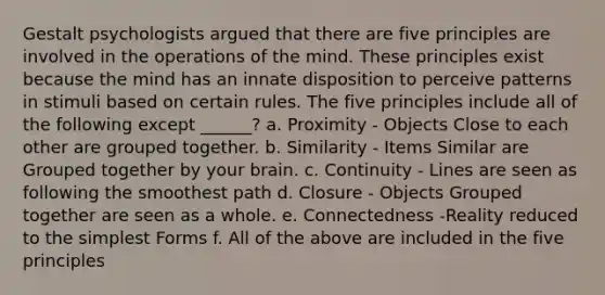 Gestalt psychologists argued that there are five principles are involved in the operations of the mind. These principles exist because the mind has an innate disposition to perceive patterns in stimuli based on certain rules. The five principles include all of the following except ______? a. Proximity - Objects Close to each other are grouped together. b. Similarity - Items Similar are Grouped together by your brain. c. Continuity - Lines are seen as following the smoothest path d. Closure - Objects Grouped together are seen as a whole. e. Connectedness -Reality reduced to the <a href='https://www.questionai.com/knowledge/k4YvlyBkAW-simplest-form' class='anchor-knowledge'>simplest form</a>s f. All of the above are included in the five principles