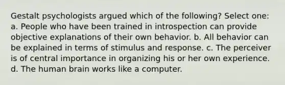 Gestalt psychologists argued which of the following? Select one: a. People who have been trained in introspection can provide objective explanations of their own behavior. b. All behavior can be explained in terms of stimulus and response. c. The perceiver is of central importance in organizing his or her own experience. d. The human brain works like a computer.