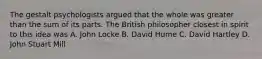 The gestalt psychologists argued that the whole was greater than the sum of its parts. The British philosopher closest in spirit to this idea was A. John Locke B. David Hume C. David Hartley D. John Stuart Mill