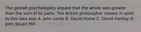 The gestalt psychologists argued that the whole was <a href='https://www.questionai.com/knowledge/ktgHnBD4o3-greater-than' class='anchor-knowledge'>greater than</a> the sum of its parts. The British philosopher closest in spirit to this idea was A. John Locke B. David Hume C. David Hartley D. John Stuart Mill