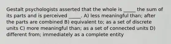 Gestalt psychologists asserted that the whole is _____ the sum of its parts and is perceived _____. A) less meaningful than; after the parts are combined B) equivalent to; as a set of discrete units C) more meaningful than; as a set of connected units D) different from; immediately as a complete entity