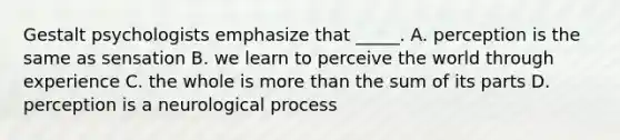 Gestalt psychologists emphasize that _____. A. perception is the same as sensation B. we learn to perceive the world through experience C. the whole is more than the sum of its parts D. perception is a neurological process