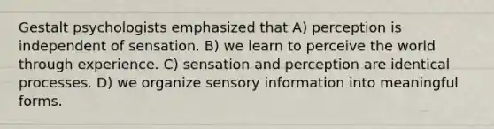 Gestalt psychologists emphasized that A) perception is independent of sensation. B) we learn to perceive the world through experience. C) sensation and perception are identical processes. D) we organize sensory information into meaningful forms.