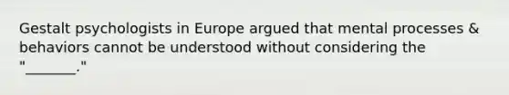 Gestalt psychologists in Europe argued that mental processes & behaviors cannot be understood without considering the "_______."