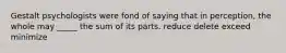 Gestalt psychologists were fond of saying that in perception, the whole may _____ the sum of its parts. reduce delete exceed minimize