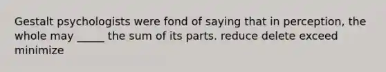 Gestalt psychologists were fond of saying that in perception, the whole may _____ the sum of its parts. reduce delete exceed minimize