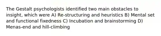 The Gestalt psychologists identified two main obstacles to insight, which were A) Re-structuring and heuristics B) Mental set and functional fixedness C) Incubation and brainstorming D) Menas-end and hill-climbing