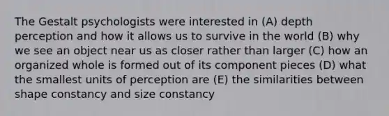 The Gestalt psychologists were interested in (A) depth perception and how it allows us to survive in the world (B) why we see an object near us as closer rather than larger (C) how an organized whole is formed out of its component pieces (D) what the smallest units of perception are (E) the similarities between shape constancy and size constancy