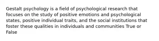 Gestalt psychology is a field of psychological research that focuses on the study of positive emotions and psychological states, positive individual traits, and the social institutions that foster these qualities in individuals and communities True or False