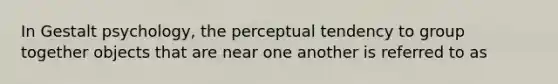 In Gestalt psychology, the perceptual tendency to group together objects that are near one another is referred to as