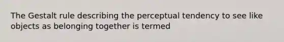 The Gestalt rule describing the perceptual tendency to see like objects as belonging together is termed