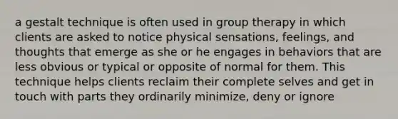 a gestalt technique is often used in group therapy in which clients are asked to notice physical sensations, feelings, and thoughts that emerge as she or he engages in behaviors that are less obvious or typical or opposite of normal for them. This technique helps clients reclaim their complete selves and get in touch with parts they ordinarily minimize, deny or ignore