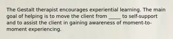 The Gestalt therapist encourages experiential learning. The main goal of helping is to move the client from _____ to self-support and to assist the client in gaining awareness of moment-to-moment experiencing.