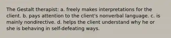 The Gestalt therapist: a. freely makes interpretations for the client. b. pays attention to the client's nonverbal language. c. is mainly nondirective. d. helps the client understand why he or she is behaving in self-defeating ways.