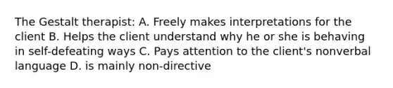 The Gestalt therapist: A. Freely makes interpretations for the client B. Helps the client understand why he or she is behaving in self-defeating ways C. Pays attention to the client's nonverbal language D. is mainly non-directive