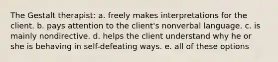 The Gestalt therapist: a. freely makes interpretations for the client. b. pays attention to the client's nonverbal language. c. is mainly nondirective. d. helps the client understand why he or she is behaving in self-defeating ways. e. all of these options