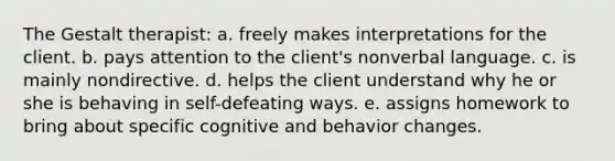 The Gestalt therapist: a. freely makes interpretations for the client. b. pays attention to the client's nonverbal language. c. is mainly nondirective. d. helps the client understand why he or she is behaving in self-defeating ways. e. assigns homework to bring about specific cognitive and behavior changes.