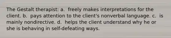 The Gestalt therapist: a. ​ freely makes interpretations for the client. b. ​ pays attention to the client's nonverbal language. c. ​ is mainly nondirective. d. ​ helps the client understand why he or she is behaving in self-defeating ways.