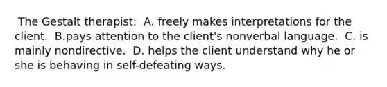 ​ The Gestalt therapist: ​ A. freely makes interpretations for the client. ​ B.pays attention to the client's nonverbal language. ​ C. is mainly nondirective. ​ D. helps the client understand why he or she is behaving in self-defeating ways.