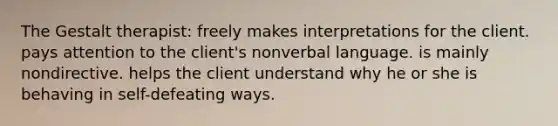 The Gestalt therapist: freely makes interpretations for the client. pays attention to the client's nonverbal language. is mainly nondirective. helps the client understand why he or she is behaving in self-defeating ways.