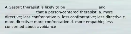 A Gestalt therapist is likely to be _________________ and _________________that a person-centered therapist. a. more directive; less confrontative b. less confrontative; less directive c. more directive; more confrontative d. more empathic; less concerned about avoidance