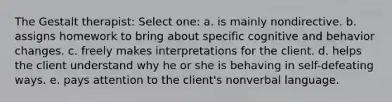 The Gestalt therapist: Select one: a. is mainly nondirective. b. assigns homework to bring about specific cognitive and behavior changes. c. freely makes interpretations for the client. d. helps the client understand why he or she is behaving in self-defeating ways. e. pays attention to the client's nonverbal language.