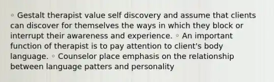 ◦ Gestalt therapist value self discovery and assume that clients can discover for themselves the ways in which they block or interrupt their awareness and experience. ◦ An important function of therapist is to pay attention to client's body language. ◦ Counselor place emphasis on the relationship between language patters and personality