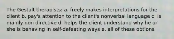 The Gestalt therapists: a. freely makes interpretations for the client b. pay's attention to the client's nonverbal language c. is mainly non directive d. helps the client understand why he or she is behaving in self-defeating ways e. all of these options