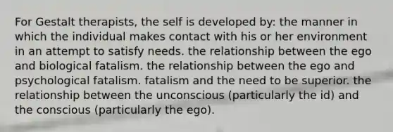 For Gestalt therapists, the self is developed by: the manner in which the individual makes contact with his or her environment in an attempt to satisfy needs. the relationship between the ego and biological fatalism. the relationship between the ego and psychological fatalism. fatalism and the need to be superior. the relationship between the unconscious (particularly the id) and the conscious (particularly the ego).