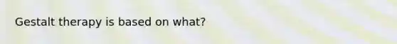 Gestalt therapy is based on what?