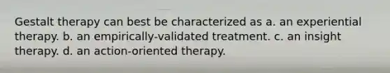 Gestalt therapy can best be characterized as a. an experiential therapy. b. an empirically-validated treatment. c. an insight therapy. d. an action-oriented therapy.