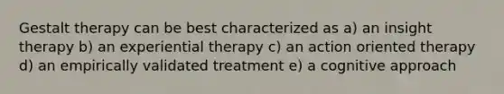 Gestalt therapy can be best characterized as a) an insight therapy b) an experiential therapy c) an action oriented therapy d) an empirically validated treatment e) a cognitive approach