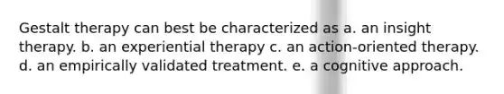 Gestalt therapy can best be characterized as a. an insight therapy. b. an experiential therapy c. an action-oriented therapy. d. an empirically validated treatment. e. a cognitive approach.