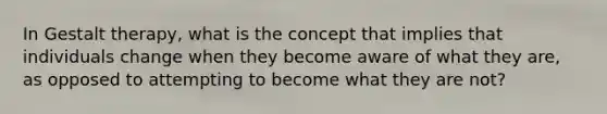 In Gestalt therapy, what is the concept that implies that individuals change when they become aware of what they are, as opposed to attempting to become what they are not?