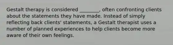 Gestalt therapy is considered ________, often confronting clients about the statements they have made. Instead of simply reflecting back clients' statements, a Gestalt therapist uses a number of planned experiences to help clients become more aware of their own feelings.