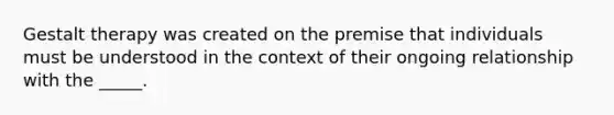 Gestalt therapy was created on the premise that individuals must be understood in the context of their ongoing relationship with the _____.
