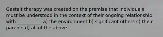 Gestalt therapy was created on the premise that individuals must be understood in the context of their ongoing relationship with __________. a) the environment b) significant others c) their parents d) all of the above