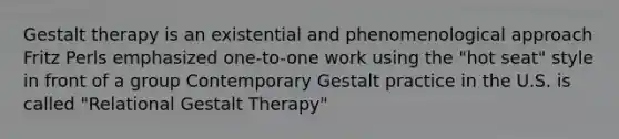 Gestalt therapy is an existential and phenomenological approach Fritz Perls emphasized one-to-one work using the "hot seat" style in front of a group Contemporary Gestalt practice in the U.S. is called "Relational Gestalt Therapy"