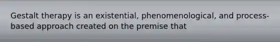 Gestalt therapy is an existential, phenomenological, and process-based approach created on the premise that