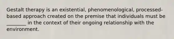 Gestalt therapy is an existential, phenomenological, processed-based approach created on the premise that individuals must be ________ in the context of their ongoing relationship with the environment.