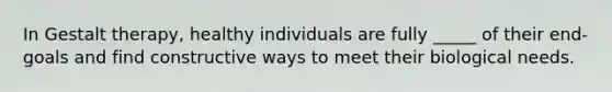 In Gestalt therapy, healthy individuals are fully _____ of their end-goals and find constructive ways to meet their biological needs.