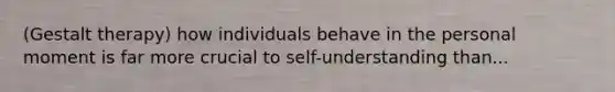 (Gestalt therapy) how individuals behave in the personal moment is far more crucial to self-understanding than...