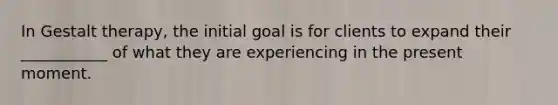 In Gestalt therapy, the initial goal is for clients to expand their ___________ of what they are experiencing in the present moment.